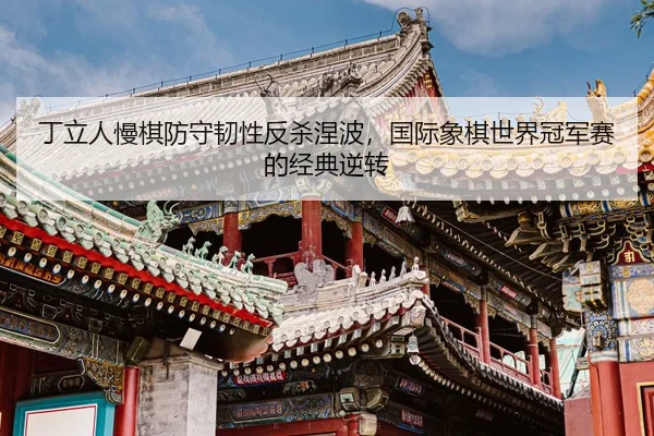丁立人慢棋防守韧性反杀涅波，国际象棋世界冠军赛的经典逆转
