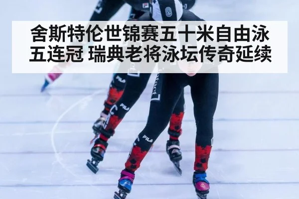 舍斯特伦世锦赛五十米自由泳五连冠 瑞典老将泳坛传奇延续